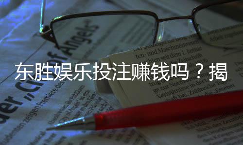 东胜娱乐投注赚钱吗？揭秘真实盈利模式与实战技巧