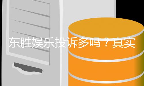 东胜娱乐投诉多吗？真实玩家体验与投诉情况解析