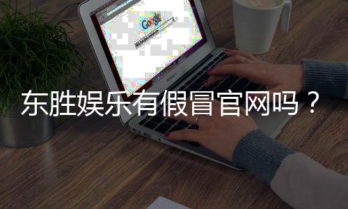 东胜娱乐有假冒官网吗？揭秘真假官网辨别技巧