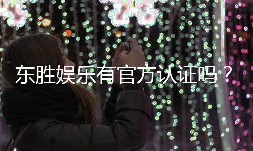 东胜娱乐有官方认证吗？深度解析其正规性与安全认证