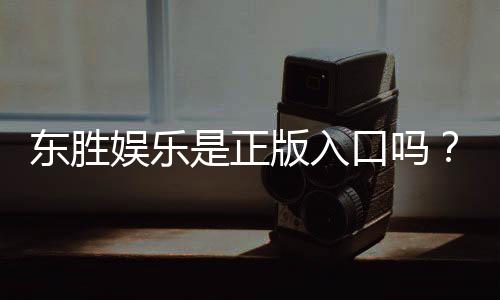 东胜娱乐是正版入口吗？揭秘平台资质与安全玩法指南