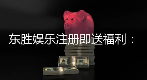 东胜娱乐注册即送福利：新会员专享豪礼首存加赠888元