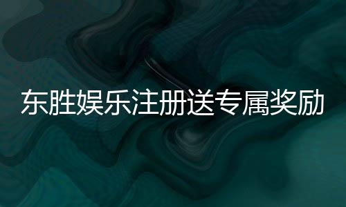 东胜娱乐注册送专属奖励：新会员首存即享豪华礼包与高额返利