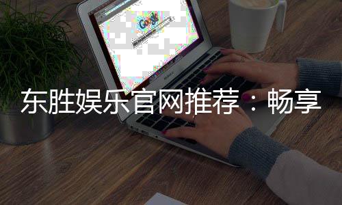东胜娱乐官网推荐：畅享高品质棋牌与电子游艺的终极之选