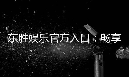 东胜娱乐官方入口：畅享顶级棋牌与电子游艺的尊贵体验