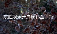 东胜娱乐开户送彩金：新会员专享彩金礼包火热派送中