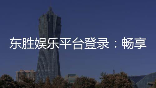 东胜娱乐平台登录：畅享顶级棋牌与电子游艺的豪华体验