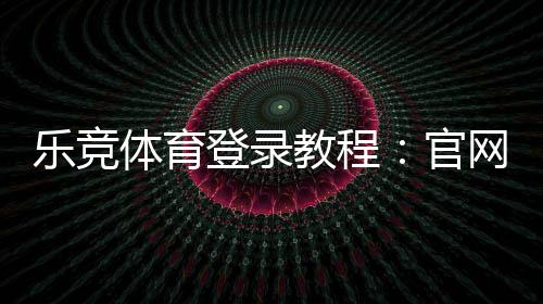 乐竞体育登录教程：官网入口、账号注册与忘记密码全攻略