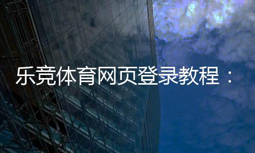 乐竞体育网页登录教程：注册步骤、账号登录与常见问题解答