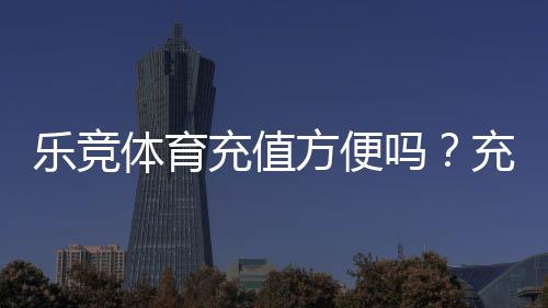 乐竞体育充值方便吗?充值流程、支付方式与安全注意事项详解