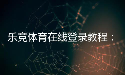 乐竞体育在线登录教程：官网入口、注册步骤与常见问题快速解决