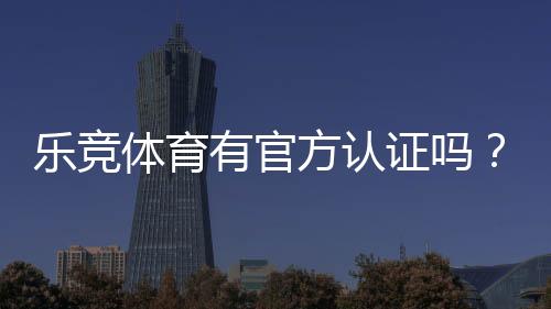 乐竞体育有官方认证吗？官方资质真相与平台安全性全面解析