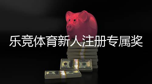 乐竞体育新人注册专属奖励怎么领取？快速领取攻略与注意事项