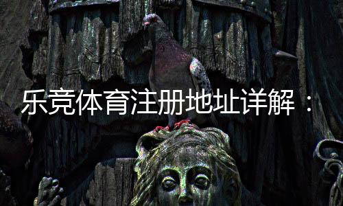 乐竞体育注册地址详解：新手注册流程、快速验证与安全注意事项