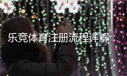 乐竞体育注册流程详解：新手一步步完成账号注册与实名认证