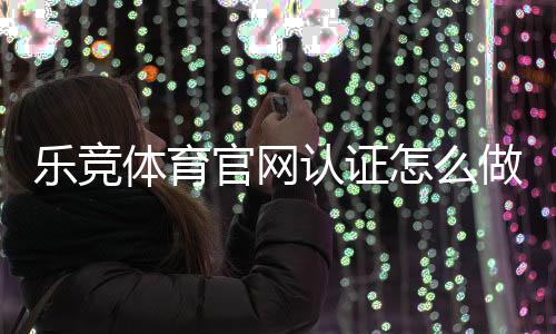 乐竞体育官网认证怎么做？官方认证流程、注意事项与常见问题解答