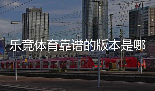 乐竞体育靠谱的版本是哪一个？最新版辨别方法与官方安全下载指南