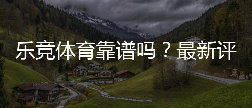 乐竞体育靠谱吗？最新评测、用户口碑与提现安全全面解析