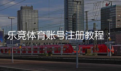 乐竞体育账号注册教程：新手图文步骤、实名认证与常见问题速查