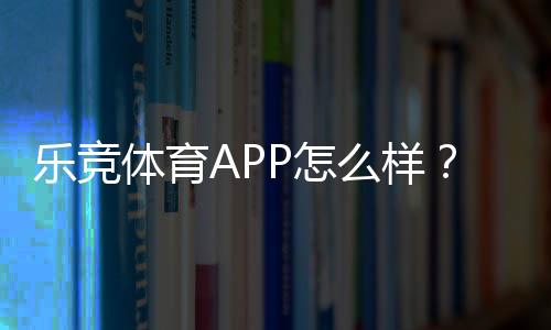 乐竞体育APP怎么样？下载体验、功能亮点与安全性全面评测