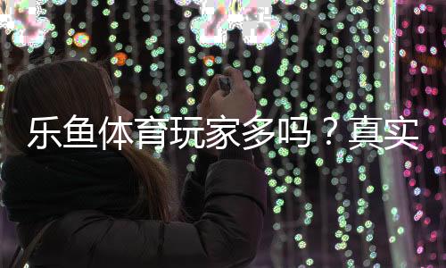 乐鱼体育玩家多吗？真实用户数、活跃度与平台人气全面解析