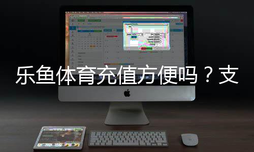 乐鱼体育充值方便吗？支付方式、到账速度与安全性全面评测
