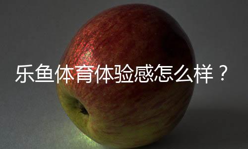 乐鱼体育体验感怎么样？真实用户评测：界面、玩法、安全与提现全面解析