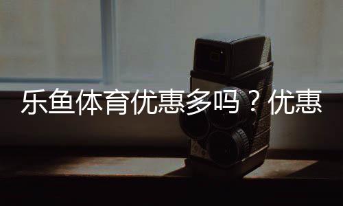 乐鱼体育优惠多吗？优惠种类、领取方法与省钱攻略全解析
