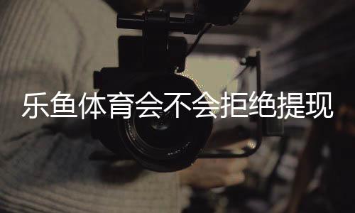 乐鱼体育会不会拒绝提现？提现规则、常见拒绝原因与维权攻略