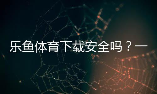 乐鱼体育下载安全吗？一分钟看懂官方渠道、安装风险与防骗技巧