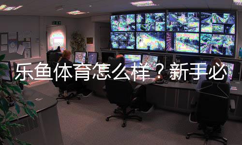 乐鱼体育怎么样？新手必看：安全性、赔率、提现与真实用户口碑全面评测