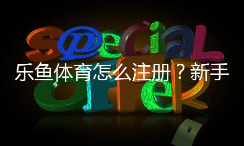 乐鱼体育怎么注册？新手注册流程详解（手机电脑图文步骤+常见问题解答）