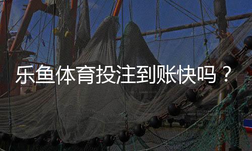 乐鱼体育投注到账快吗？充值与提现到账时间、延迟原因与解决办法全解析