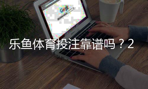 乐鱼体育投注靠谱吗？2026最新平台安全、资质与提现体验全面评测
