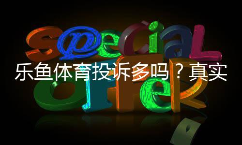 乐鱼体育投诉多吗？真实投诉案例、原因分析与维权攻略