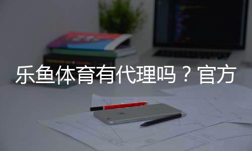 乐鱼体育有代理吗？官方代理真假辨别、加盟流程与注意事项全解析