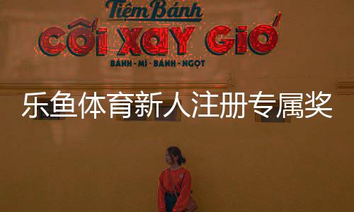 乐鱼体育新人注册专属奖励领取攻略：步骤、条件与注意事项