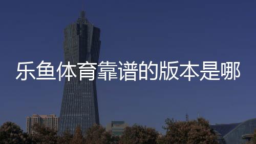 乐鱼体育靠谱的版本是哪一个？官方正版识别方法与安全下载防骗指南