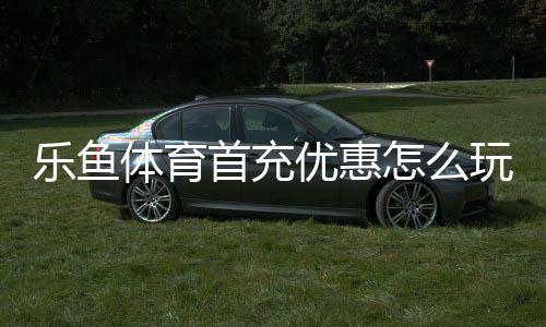 乐鱼体育首充优惠怎么玩？新手领取步骤、额度规则与注意事项一文看懂