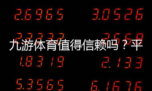 九游体育值得信赖吗？平台信誉、资金安全与真实用户评价全解析