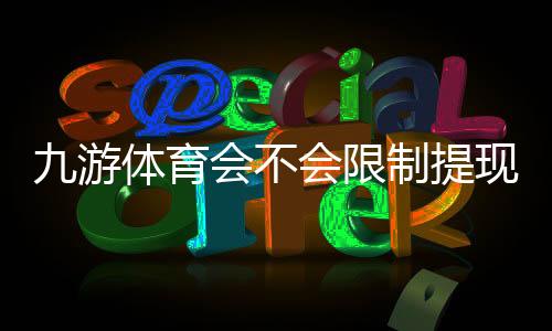 九游体育会不会限制提现？官方提现规则解析与防限额、防封号实用指南