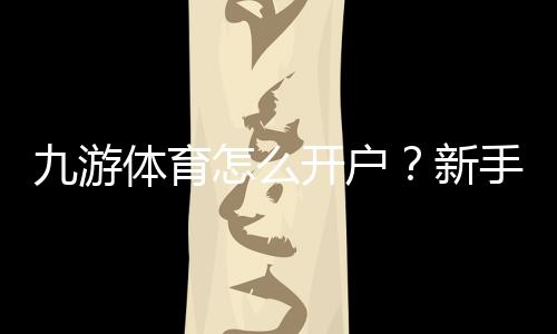 九游体育怎么开户？新手注册流程、实名认证与常见问题全攻略