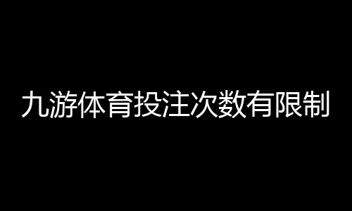 九游体育投注次数有限制吗？投注次数、频率与限额全解析