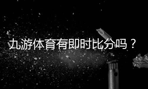 九游体育有即时比分吗？实时比分功能详解与使用教程