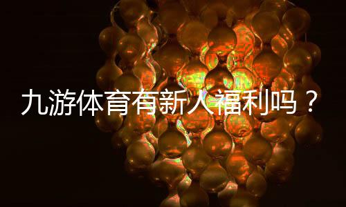 九游体育有新人福利吗？最新新人礼包、注册奖励及领取攻略