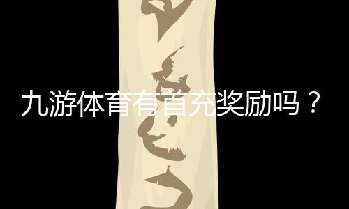 九游体育有首充奖励吗？最新首充优惠、领取条件与注意事项