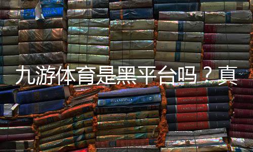 九游体育是黑平台吗？真实用户反馈、投诉记录与辨别方法详解
