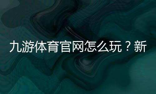 九游体育官网怎么玩？新手注册、下载与常见功能全面教学