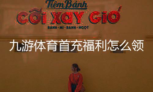 九游体育首充福利怎么领取？新手必看领取攻略、奖励规则与注意事项