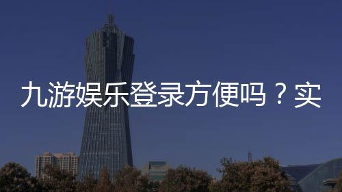 九游娱乐登录方便吗？实测登录流程、速度与常见问题解决攻略